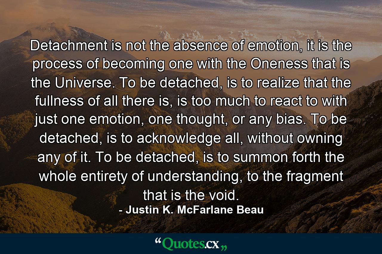 Detachment is not the absence of emotion, it is the process of becoming one with the Oneness that is the Universe. To be detached, is to realize that the fullness of all there is, is too much to react to with just one emotion, one thought, or any bias. To be detached, is to acknowledge all, without owning any of it. To be detached, is to summon forth the whole entirety of understanding, to the fragment that is the void. - Quote by Justin K. McFarlane Beau