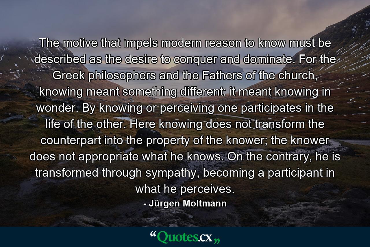 The motive that impels modern reason to know must be described as the desire to conquer and dominate. For the Greek philosophers and the Fathers of the church, knowing meant something different: it meant knowing in wonder. By knowing or perceiving one participates in the life of the other. Here knowing does not transform the counterpart into the property of the knower; the knower does not appropriate what he knows. On the contrary, he is transformed through sympathy, becoming a participant in what he perceives. - Quote by Jürgen Moltmann