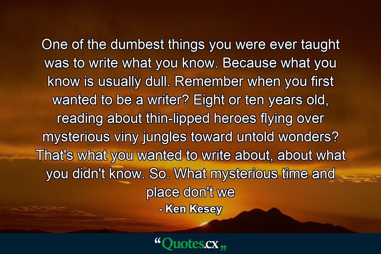 One of the dumbest things you were ever taught was to write what you know. Because what you know is usually dull. Remember when you first wanted to be a writer? Eight or ten years old, reading about thin-lipped heroes flying over mysterious viny jungles toward untold wonders? That's what you wanted to write about, about what you didn't know. So. What mysterious time and place don't we - Quote by Ken Kesey