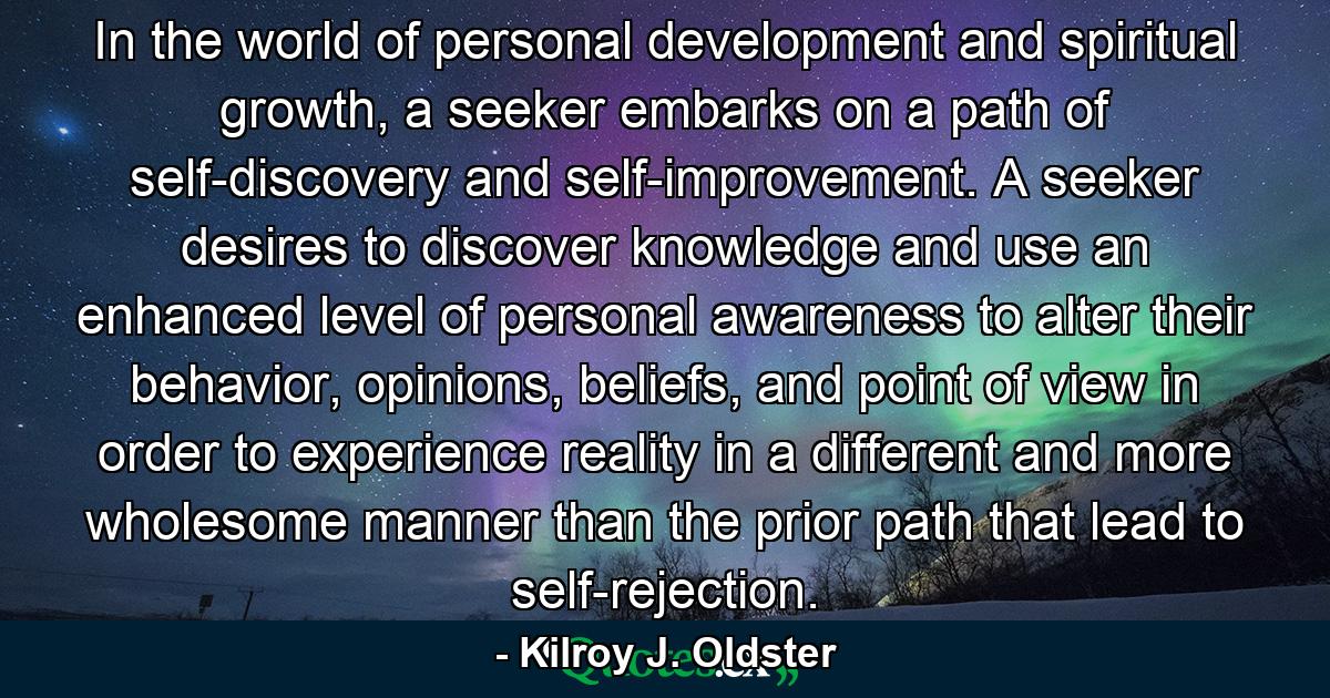 In the world of personal development and spiritual growth, a seeker embarks on a path of self-discovery and self-improvement. A seeker desires to discover knowledge and use an enhanced level of personal awareness to alter their behavior, opinions, beliefs, and point of view in order to experience reality in a different and more wholesome manner than the prior path that lead to self-rejection. - Quote by Kilroy J. Oldster