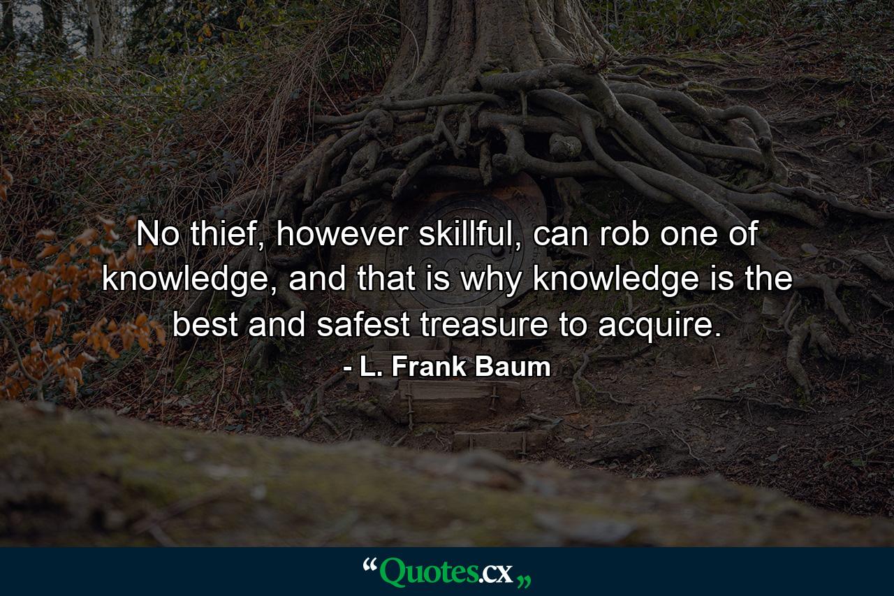 No thief, however skillful, can rob one of knowledge, and that is why knowledge is the best and safest treasure to acquire. - Quote by L. Frank Baum