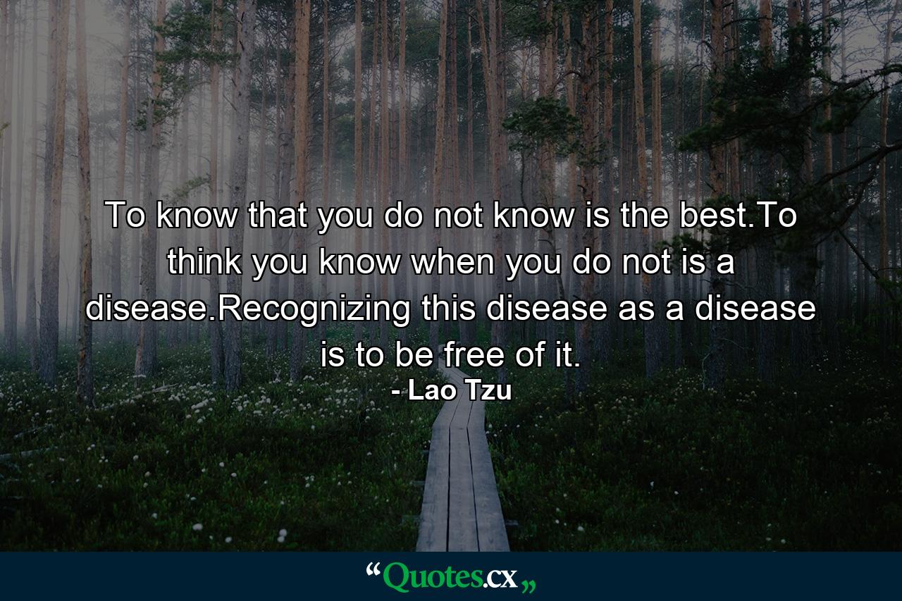 To know that you do not know is the best.To think you know when you do not is a disease.Recognizing this disease as a disease is to be free of it. - Quote by Lao Tzu