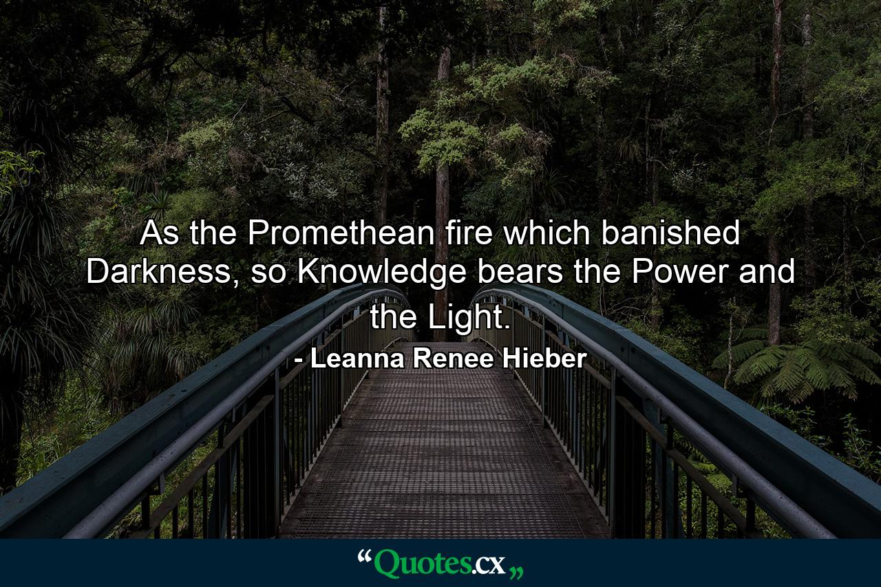 As the Promethean fire which banished Darkness, so Knowledge bears the Power and the Light. - Quote by Leanna Renee Hieber