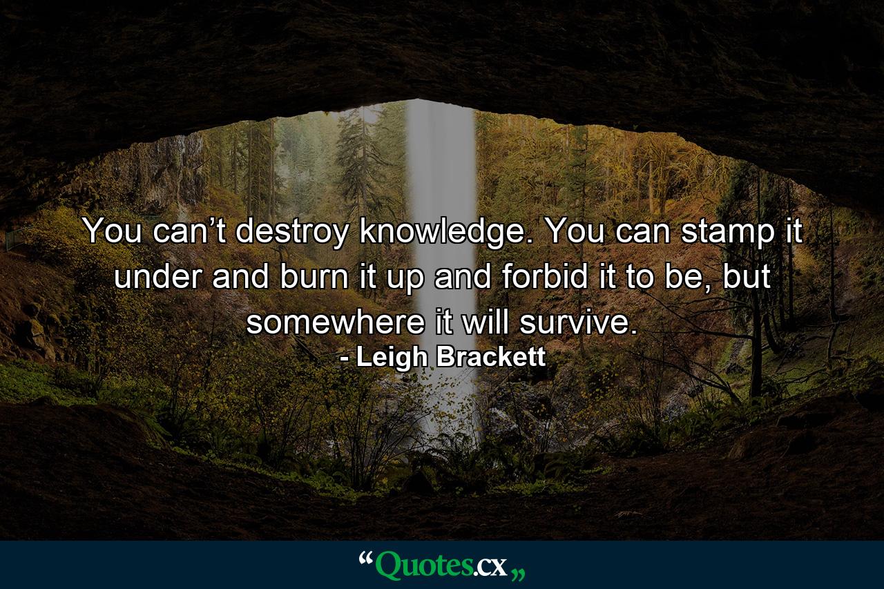 You can’t destroy knowledge. You can stamp it under and burn it up and forbid it to be, but somewhere it will survive. - Quote by Leigh Brackett