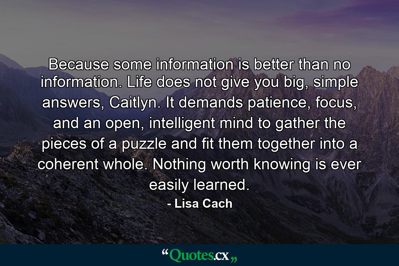 Because some information is better than no information. Life does not give you big, simple answers, Caitlyn. It demands patience, focus, and an open, intelligent mind to gather the pieces of a puzzle and fit them together into a coherent whole. Nothing worth knowing is ever easily learned. - Quote by Lisa Cach