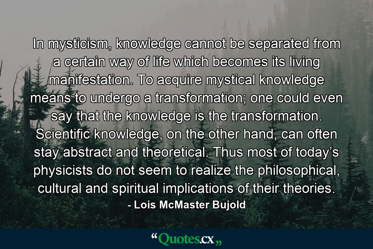 In mysticism, knowledge cannot be separated from a certain way of life which becomes its living manifestation. To acquire mystical knowledge means to undergo a transformation; one could even say that the knowledge is the transformation. Scientific knowledge, on the other hand, can often stay abstract and theoretical. Thus most of today’s physicists do not seem to realize the philosophical, cultural and spiritual implications of their theories. - Quote by Lois McMaster Bujold