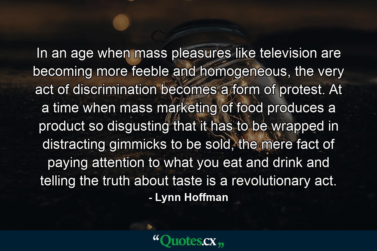 In an age when mass pleasures like television are becoming more feeble and homogeneous, the very act of discrimination becomes a form of protest. At a time when mass marketing of food produces a product so disgusting that it has to be wrapped in distracting gimmicks to be sold, the mere fact of paying attention to what you eat and drink and telling the truth about taste is a revolutionary act. - Quote by Lynn Hoffman