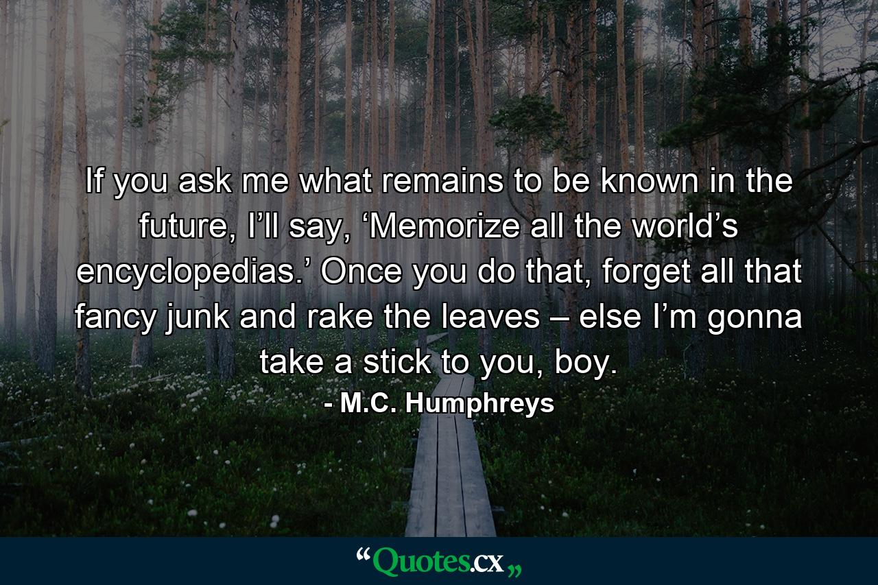 If you ask me what remains to be known in the future, I’ll say, ‘Memorize all the world’s encyclopedias.’ Once you do that, forget all that fancy junk and rake the leaves – else I’m gonna take a stick to you, boy. - Quote by M.C. Humphreys