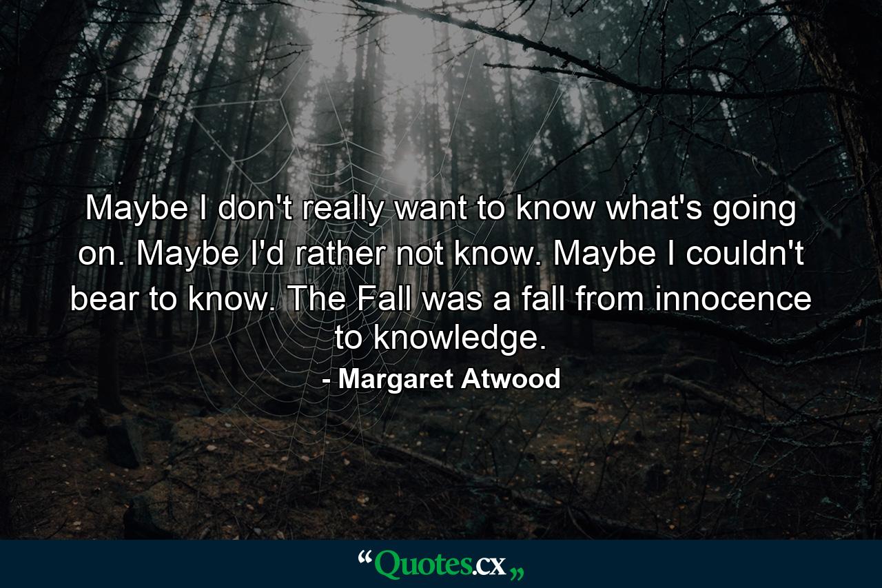 Maybe I don't really want to know what's going on. Maybe I'd rather not know. Maybe I couldn't bear to know. The Fall was a fall from innocence to knowledge. - Quote by Margaret Atwood