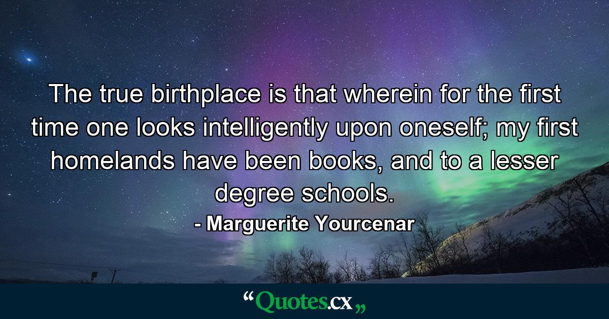 The true birthplace is that wherein for the first time one looks intelligently upon oneself; my first homelands have been books, and to a lesser degree schools. - Quote by Marguerite Yourcenar