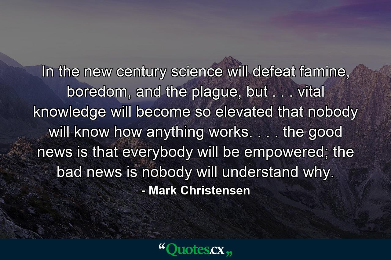 In the new century science will defeat famine, boredom, and the plague, but . . . vital knowledge will become so elevated that nobody will know how anything works. . . . the good news is that everybody will be empowered; the bad news is nobody will understand why. - Quote by Mark Christensen