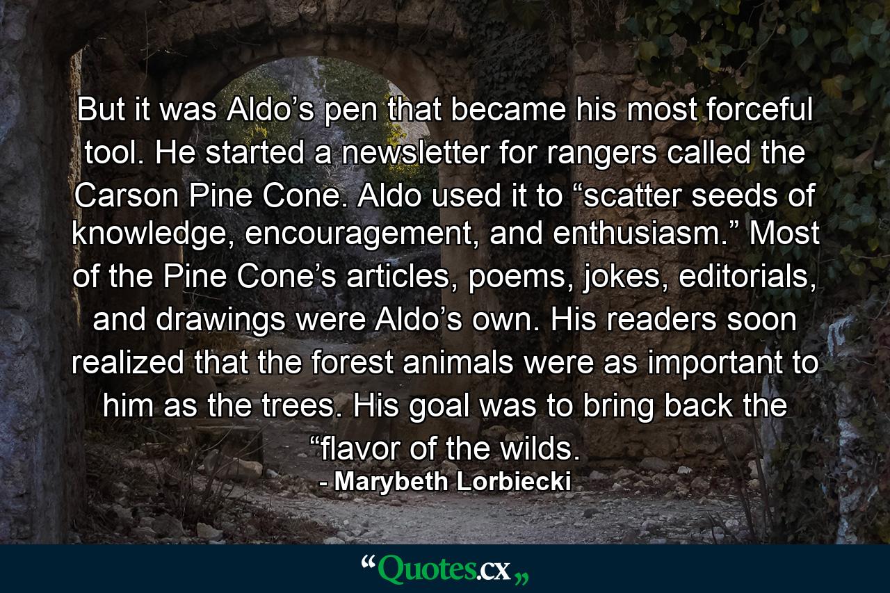 But it was Aldo’s pen that became his most forceful tool. He started a newsletter for rangers called the Carson Pine Cone. Aldo used it to “scatter seeds of knowledge, encouragement, and enthusiasm.” Most of the Pine Cone’s articles, poems, jokes, editorials, and drawings were Aldo’s own. His readers soon realized that the forest animals were as important to him as the trees. His goal was to bring back the “flavor of the wilds. - Quote by Marybeth Lorbiecki