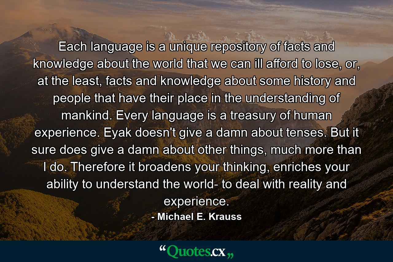 Each language is a unique repository of facts and knowledge about the world that we can ill afford to lose, or, at the least, facts and knowledge about some history and people that have their place in the understanding of mankind. Every language is a treasury of human experience. Eyak doesn't give a damn about tenses. But it sure does give a damn about other things, much more than I do. Therefore it broadens your thinking, enriches your ability to understand the world- to deal with reality and experience. - Quote by Michael E. Krauss