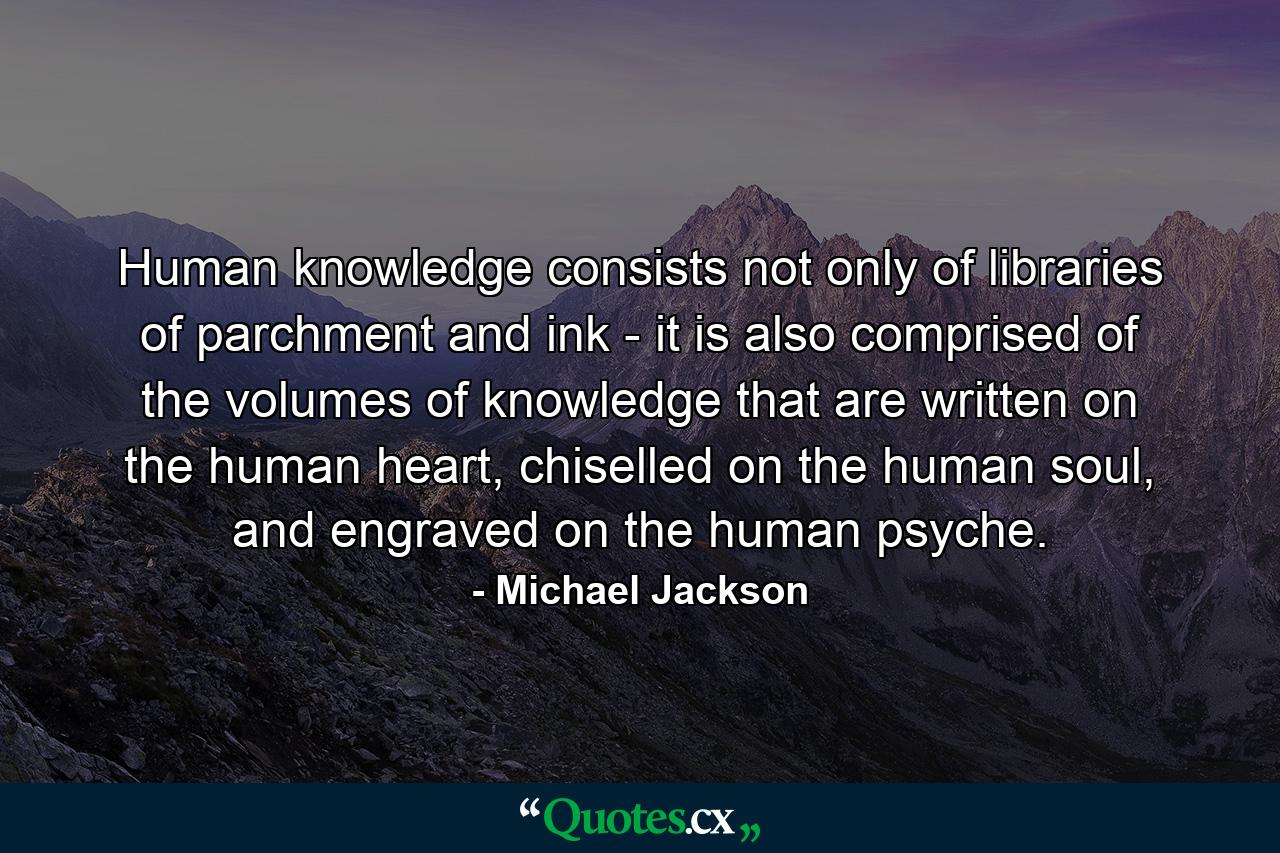 Human knowledge consists not only of libraries of parchment and ink - it is also comprised of the volumes of knowledge that are written on the human heart, chiselled on the human soul, and engraved on the human psyche. - Quote by Michael Jackson