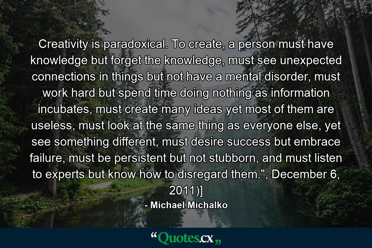 Creativity is paradoxical. To create, a person must have knowledge but forget the knowledge, must see unexpected connections in things but not have a mental disorder, must work hard but spend time doing nothing as information incubates, must create many ideas yet most of them are useless, must look at the same thing as everyone else, yet see something different, must desire success but embrace failure, must be persistent but not stubborn, and must listen to experts but know how to disregard them.