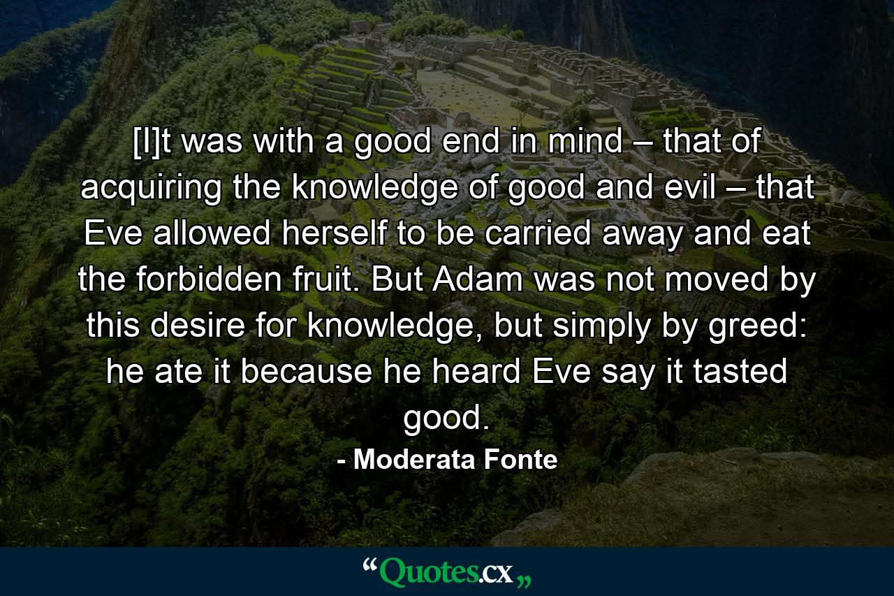 [I]t was with a good end in mind – that of acquiring the knowledge of good and evil – that Eve allowed herself to be carried away and eat the forbidden fruit. But Adam was not moved by this desire for knowledge, but simply by greed: he ate it because he heard Eve say it tasted good. - Quote by Moderata Fonte