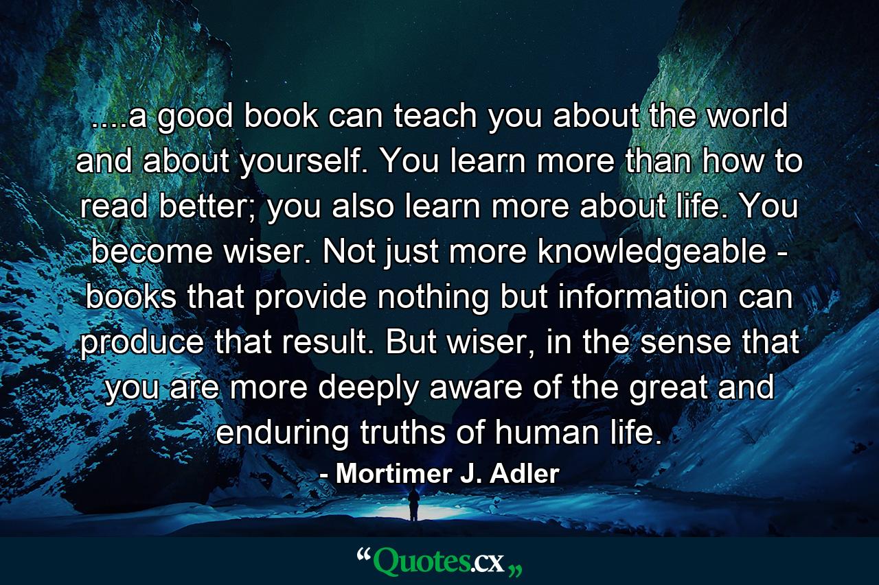 ....a good book can teach you about the world and about yourself. You learn more than how to read better; you also learn more about life. You become wiser. Not just more knowledgeable - books that provide nothing but information can produce that result. But wiser, in the sense that you are more deeply aware of the great and enduring truths of human life. - Quote by Mortimer J. Adler