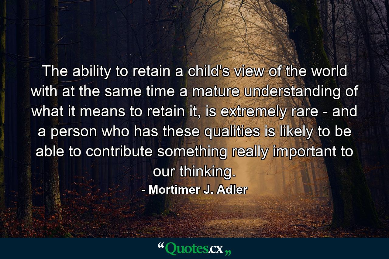 The ability to retain a child's view of the world with at the same time a mature understanding of what it means to retain it, is extremely rare - and a person who has these qualities is likely to be able to contribute something really important to our thinking. - Quote by Mortimer J. Adler