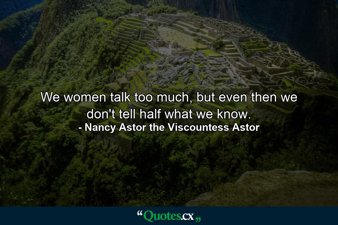 We women talk too much, but even then we don't tell half what we know. - Quote by Nancy Astor the Viscountess Astor