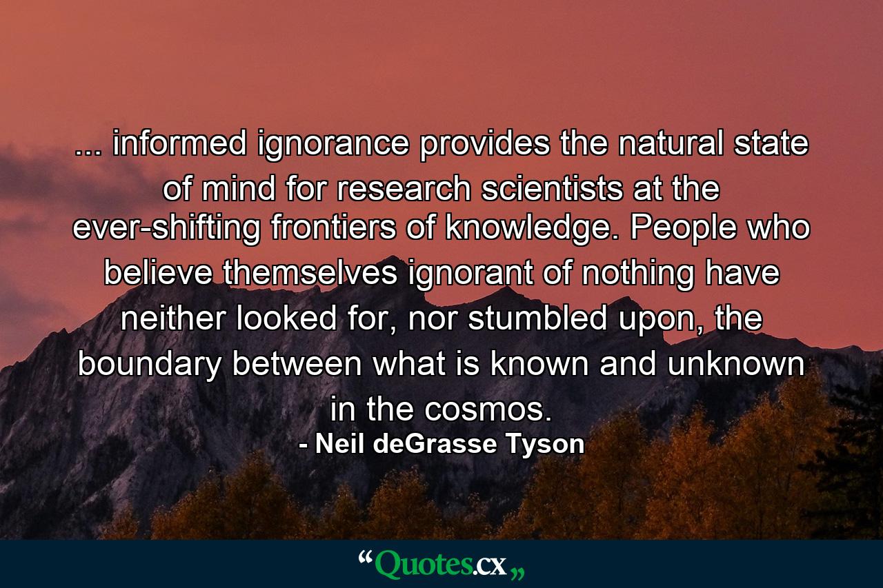 ... informed ignorance provides the natural state of mind for research scientists at the ever-shifting frontiers of knowledge. People who believe themselves ignorant of nothing have neither looked for, nor stumbled upon, the boundary between what is known and unknown in the cosmos. - Quote by Neil deGrasse Tyson