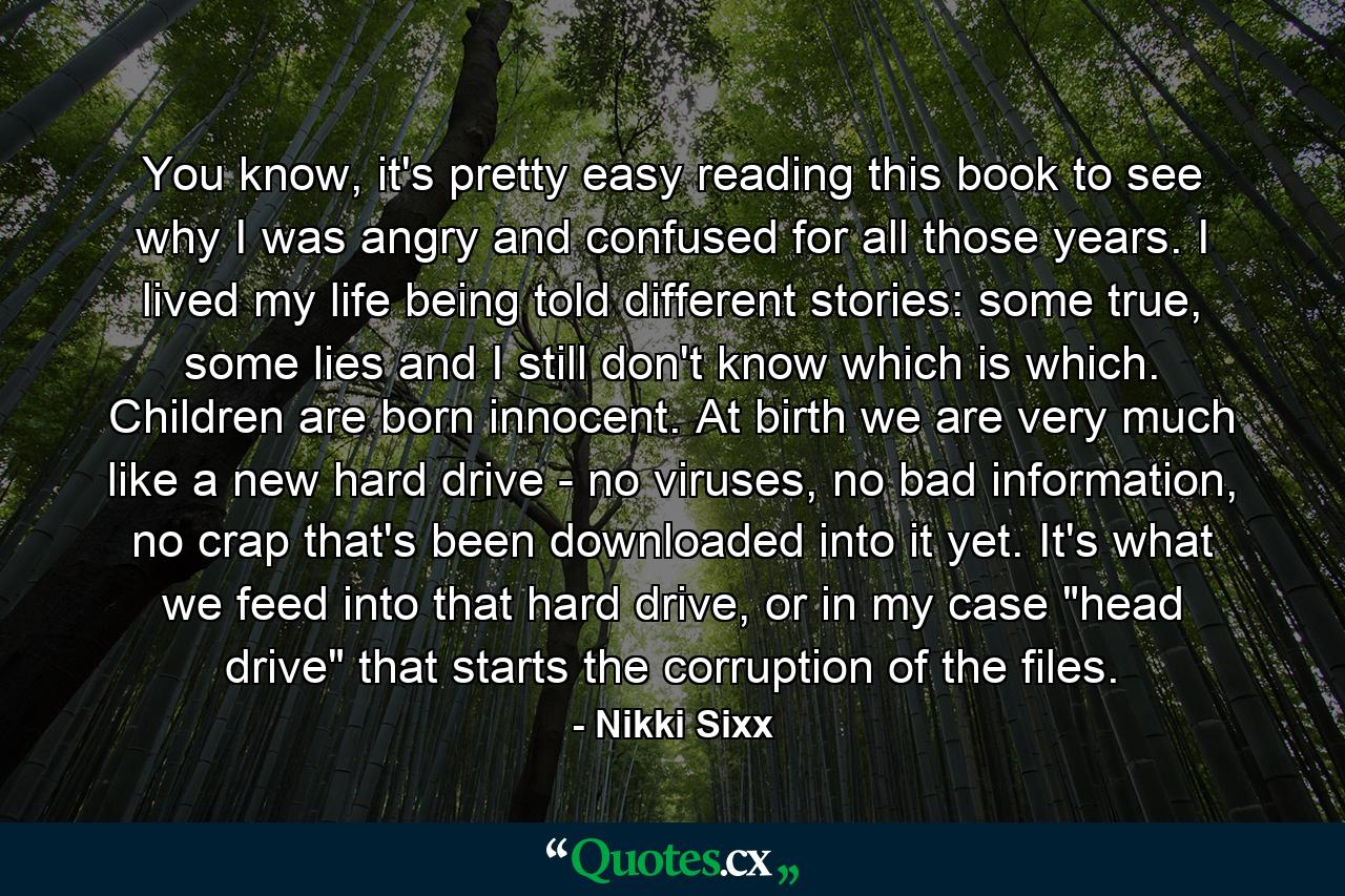 You know, it's pretty easy reading this book to see why I was angry and confused for all those years. I lived my life being told different stories: some true, some lies and I still don't know which is which. Children are born innocent. At birth we are very much like a new hard drive - no viruses, no bad information, no crap that's been downloaded into it yet. It's what we feed into that hard drive, or in my case 