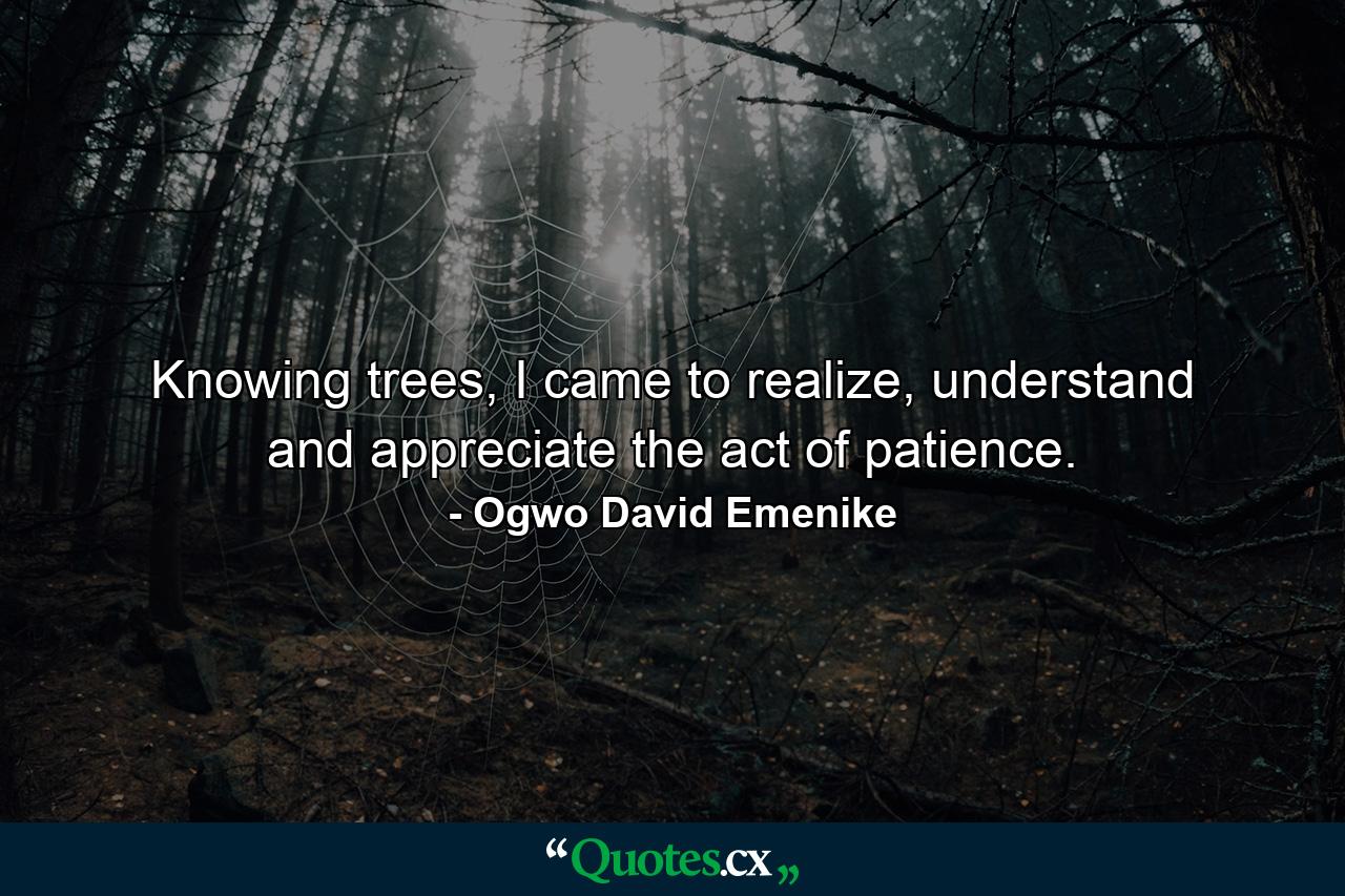 Knowing trees, I came to realize, understand and appreciate the act of patience. - Quote by Ogwo David Emenike