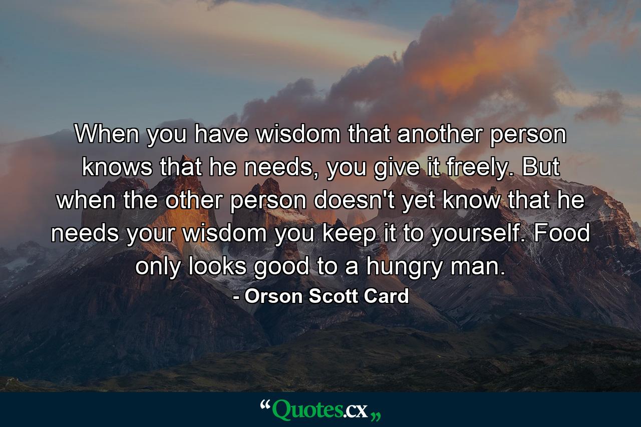 When you have wisdom that another person knows that he needs, you give it freely. But when the other person doesn't yet know that he needs your wisdom you keep it to yourself. Food only looks good to a hungry man. - Quote by Orson Scott Card