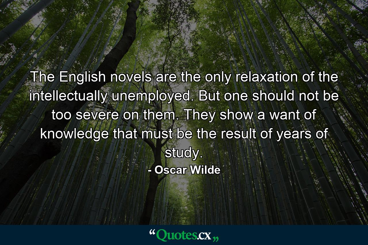 The English novels are the only relaxation of the intellectually unemployed. But one should not be too severe on them. They show a want of knowledge that must be the result of years of study. - Quote by Oscar Wilde