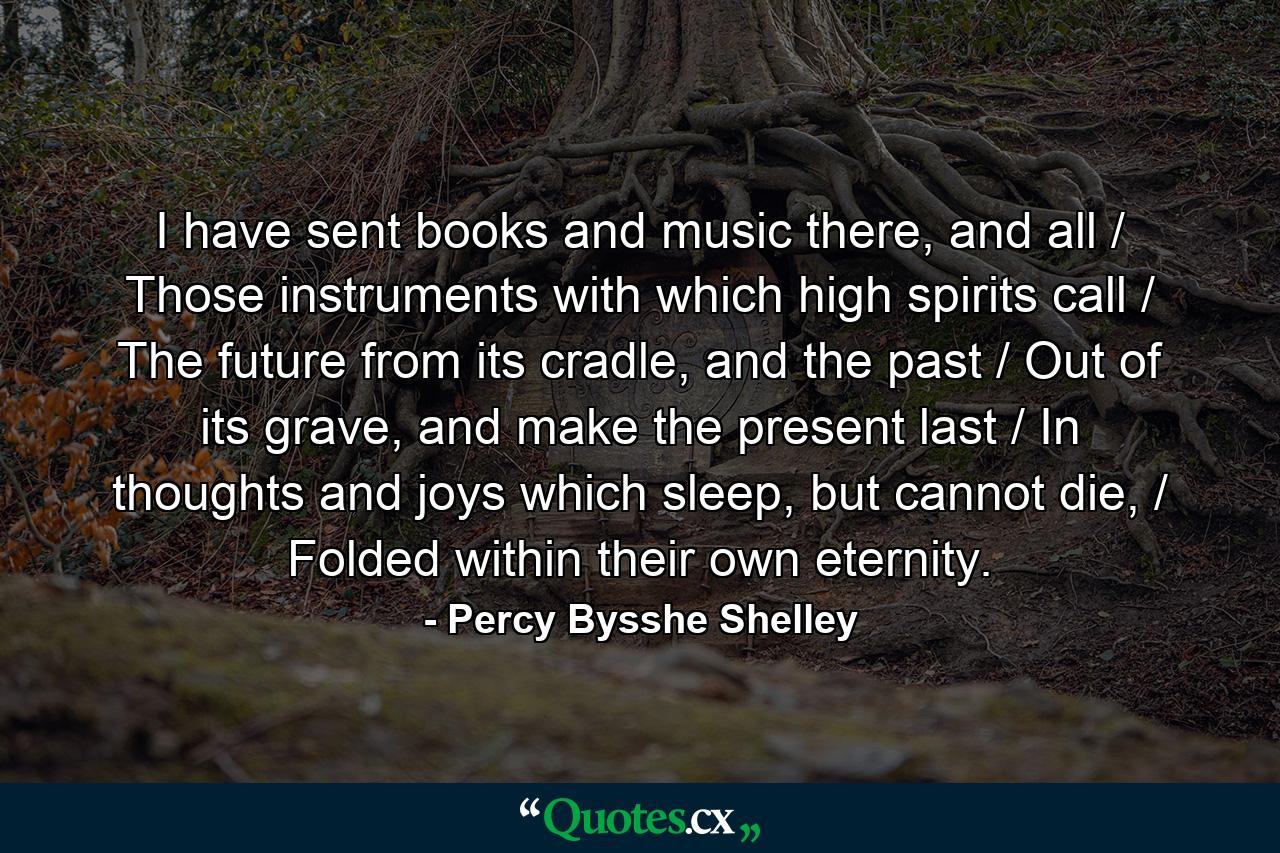 I have sent books and music there, and all / Those instruments with which high spirits call / The future from its cradle, and the past / Out of its grave, and make the present last / In thoughts and joys which sleep, but cannot die, / Folded within their own eternity. - Quote by Percy Bysshe Shelley