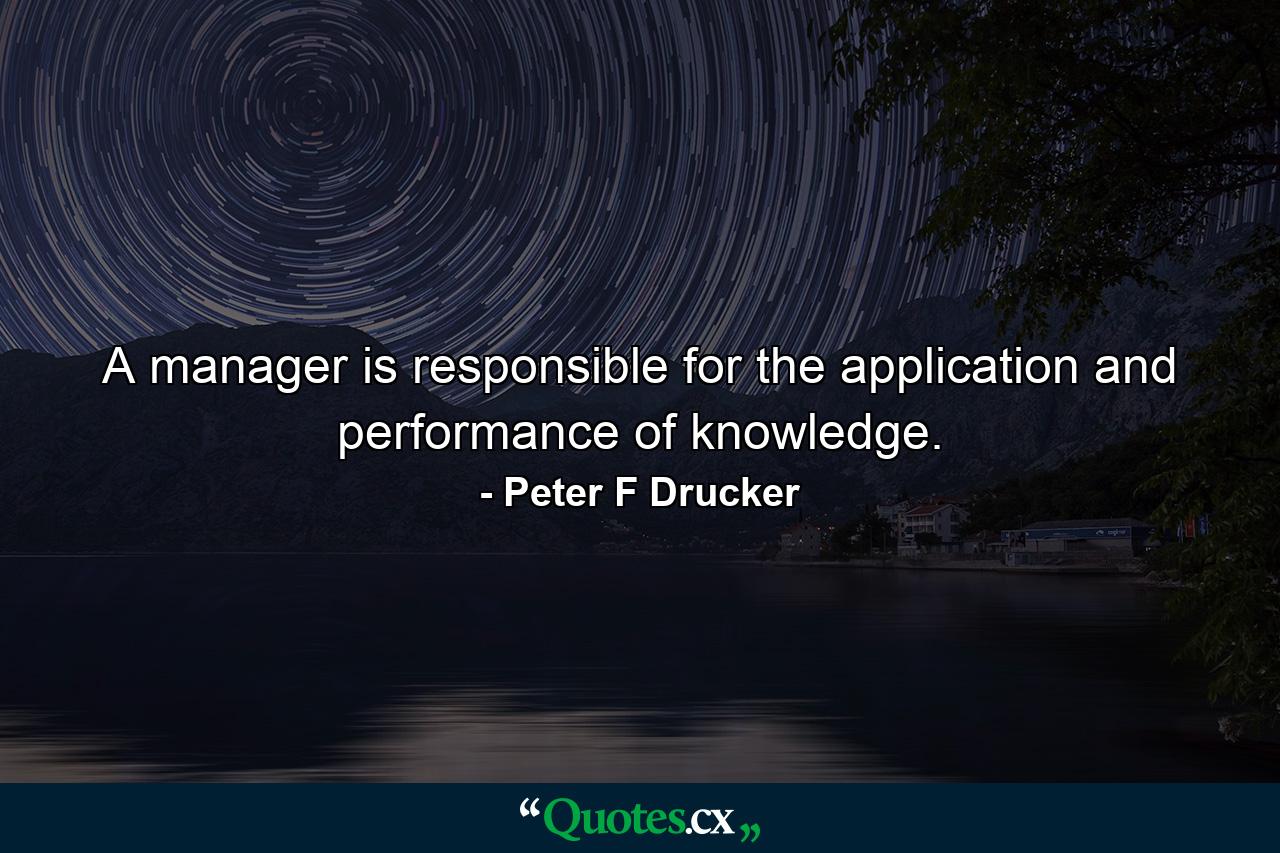 A manager is responsible for the application and performance of knowledge. - Quote by Peter F Drucker