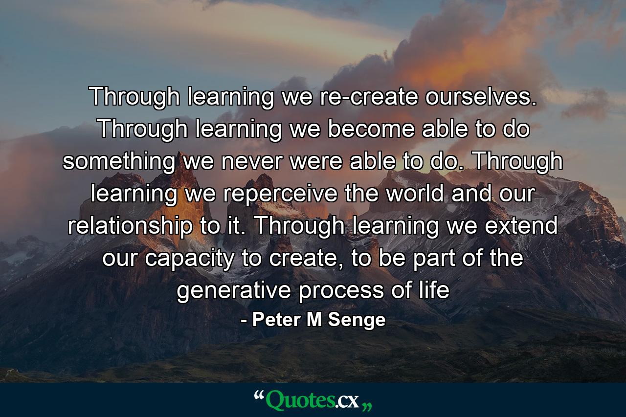 Through learning we re-create ourselves. Through learning we become able to do something we never were able to do. Through learning we reperceive the world and our relationship to it. Through learning we extend our capacity to create, to be part of the generative process of life - Quote by Peter M Senge