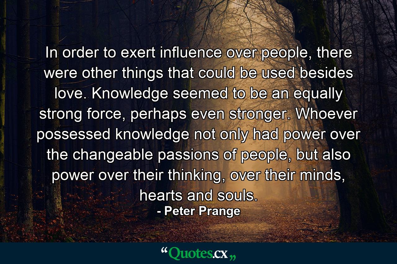 In order to exert influence over people, there were other things that could be used besides love. Knowledge seemed to be an equally strong force, perhaps even stronger. Whoever possessed knowledge not only had power over the changeable passions of people, but also power over their thinking, over their minds, hearts and souls. - Quote by Peter Prange