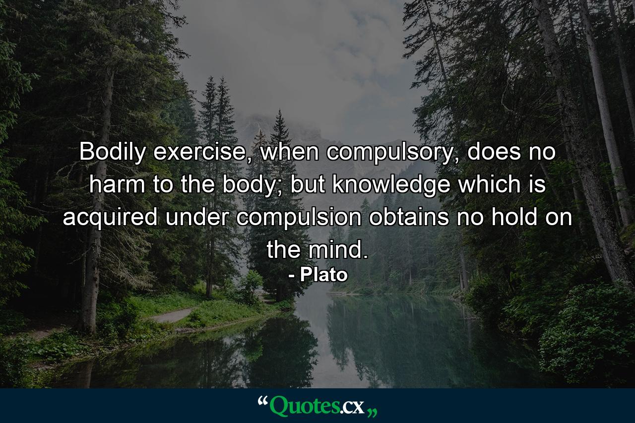 Bodily exercise, when compulsory, does no harm to the body; but knowledge which is acquired under compulsion obtains no hold on the mind. - Quote by Plato