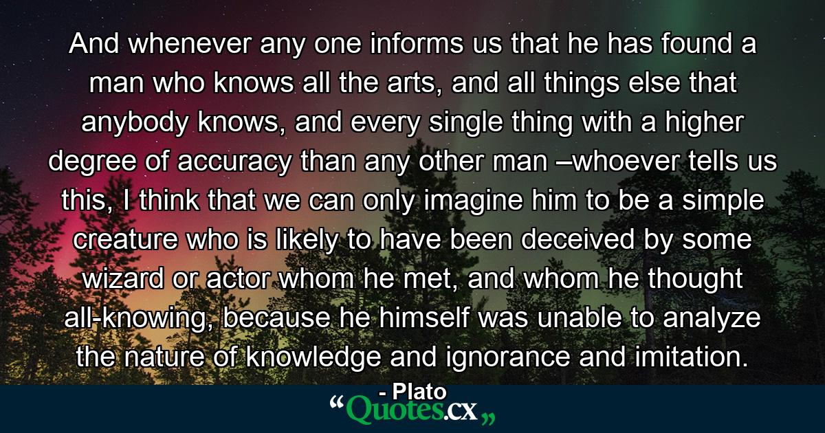 And whenever any one informs us that he has found a man who knows all the arts, and all things else that anybody knows, and every single thing with a higher degree of accuracy than any other man –whoever tells us this, I think that we can only imagine him to be a simple creature who is likely to have been deceived by some wizard or actor whom he met, and whom he thought all-knowing, because he himself was unable to analyze the nature of knowledge and ignorance and imitation. - Quote by Plato