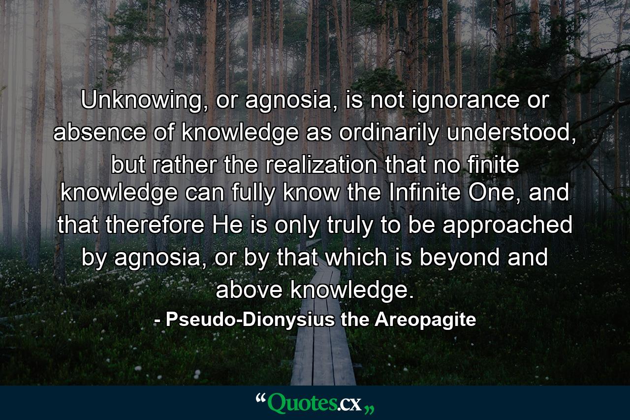 Unknowing, or agnosia, is not ignorance or absence of knowledge as ordinarily understood, but rather the realization that no finite knowledge can fully know the Infinite One, and that therefore He is only truly to be approached by agnosia, or by that which is beyond and above knowledge. - Quote by Pseudo-Dionysius the Areopagite