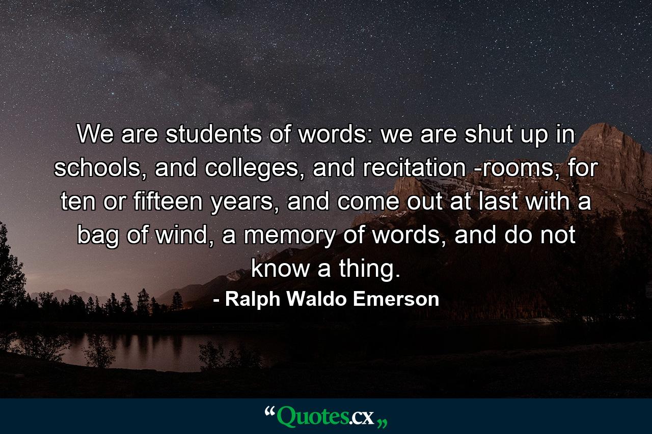 We are students of words: we are shut up in schools, and colleges, and recitation -rooms, for ten or fifteen years, and come out at last with a bag of wind, a memory of words, and do not know a thing. - Quote by Ralph Waldo Emerson