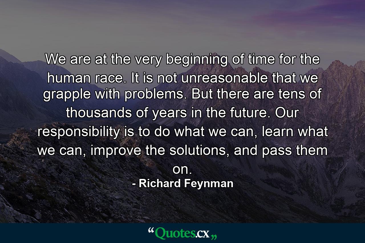 We are at the very beginning of time for the human race. It is not unreasonable that we grapple with problems. But there are tens of thousands of years in the future. Our responsibility is to do what we can, learn what we can, improve the solutions, and pass them on. - Quote by Richard Feynman