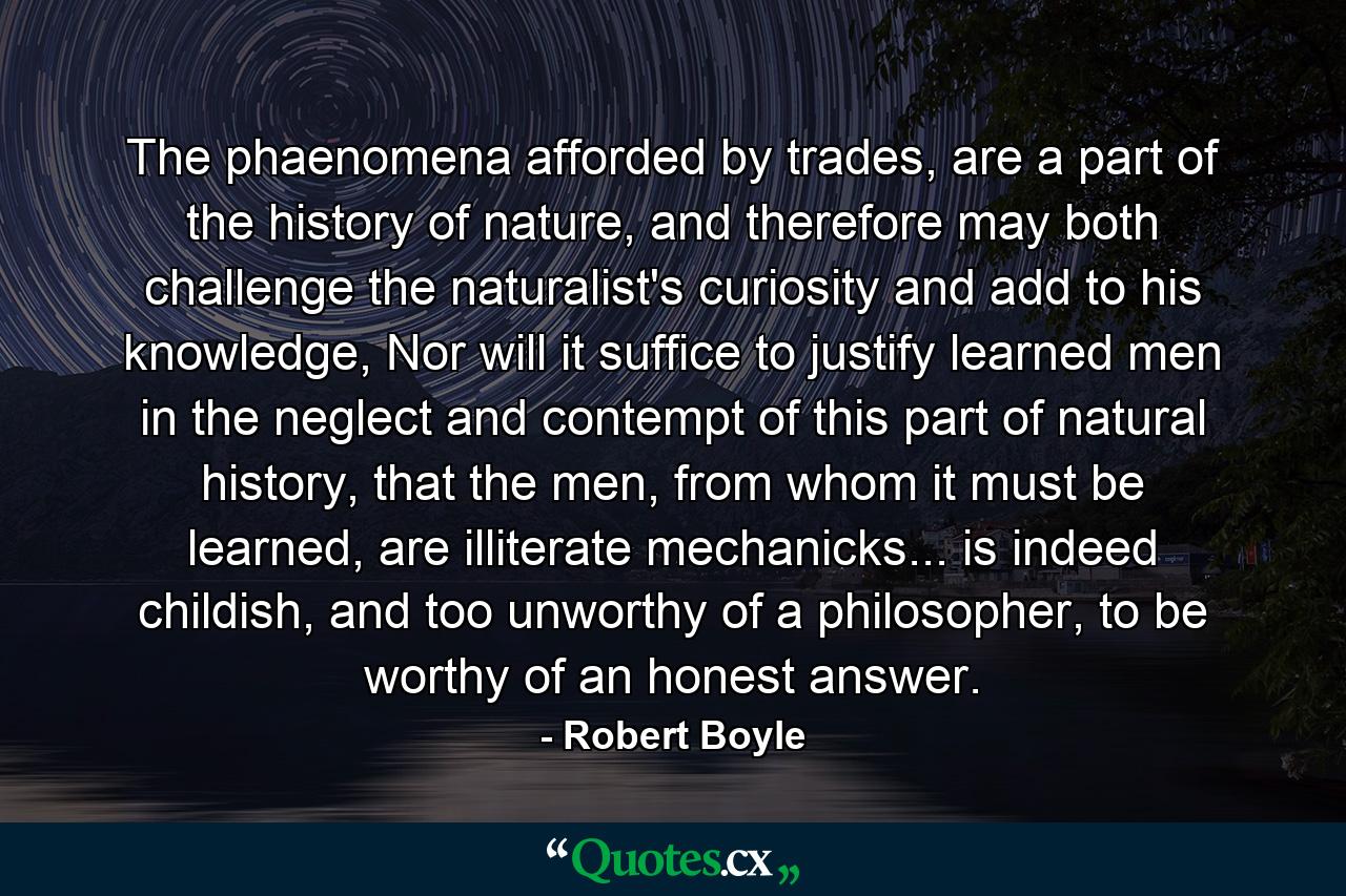 The phaenomena afforded by trades, are a part of the history of nature, and therefore may both challenge the naturalist's curiosity and add to his knowledge, Nor will it suffice to justify learned men in the neglect and contempt of this part of natural history, that the men, from whom it must be learned, are illiterate mechanicks... is indeed childish, and too unworthy of a philosopher, to be worthy of an honest answer. - Quote by Robert Boyle