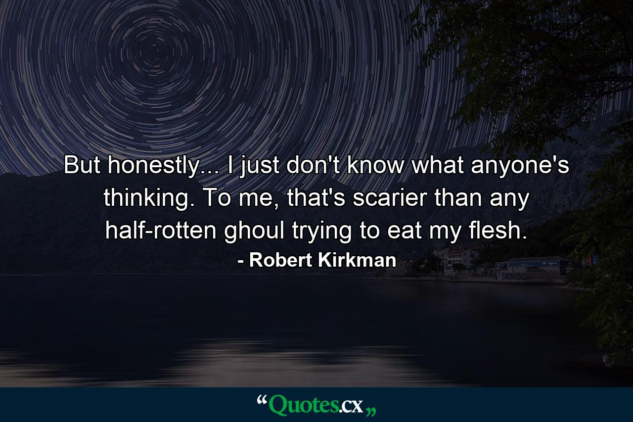 But honestly... I just don't know what anyone's thinking. To me, that's scarier than any half-rotten ghoul trying to eat my flesh. - Quote by Robert Kirkman