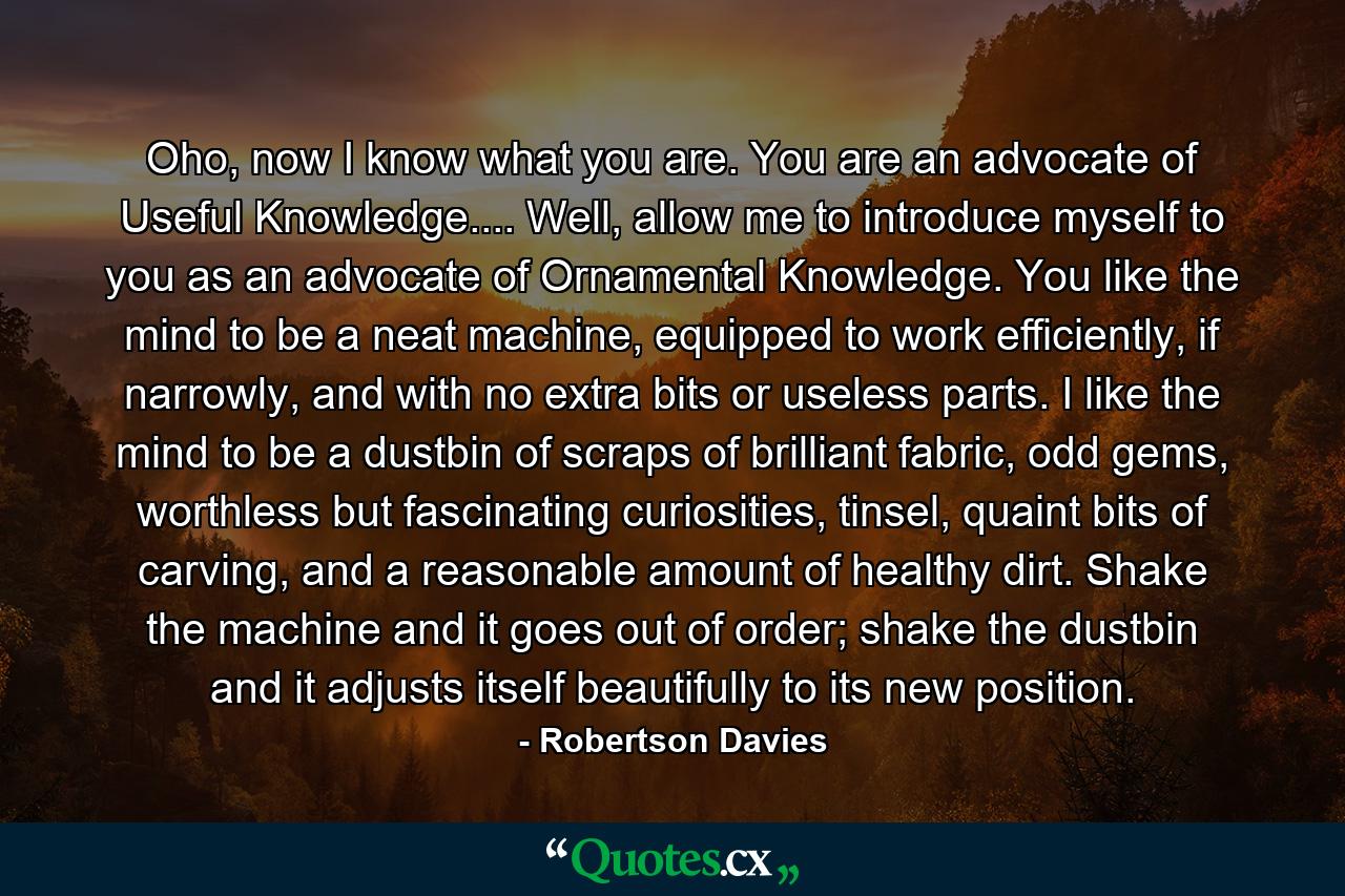 Oho, now I know what you are. You are an advocate of Useful Knowledge.... Well, allow me to introduce myself to you as an advocate of Ornamental Knowledge. You like the mind to be a neat machine, equipped to work efficiently, if narrowly, and with no extra bits or useless parts. I like the mind to be a dustbin of scraps of brilliant fabric, odd gems, worthless but fascinating curiosities, tinsel, quaint bits of carving, and a reasonable amount of healthy dirt. Shake the machine and it goes out of order; shake the dustbin and it adjusts itself beautifully to its new position. - Quote by Robertson Davies