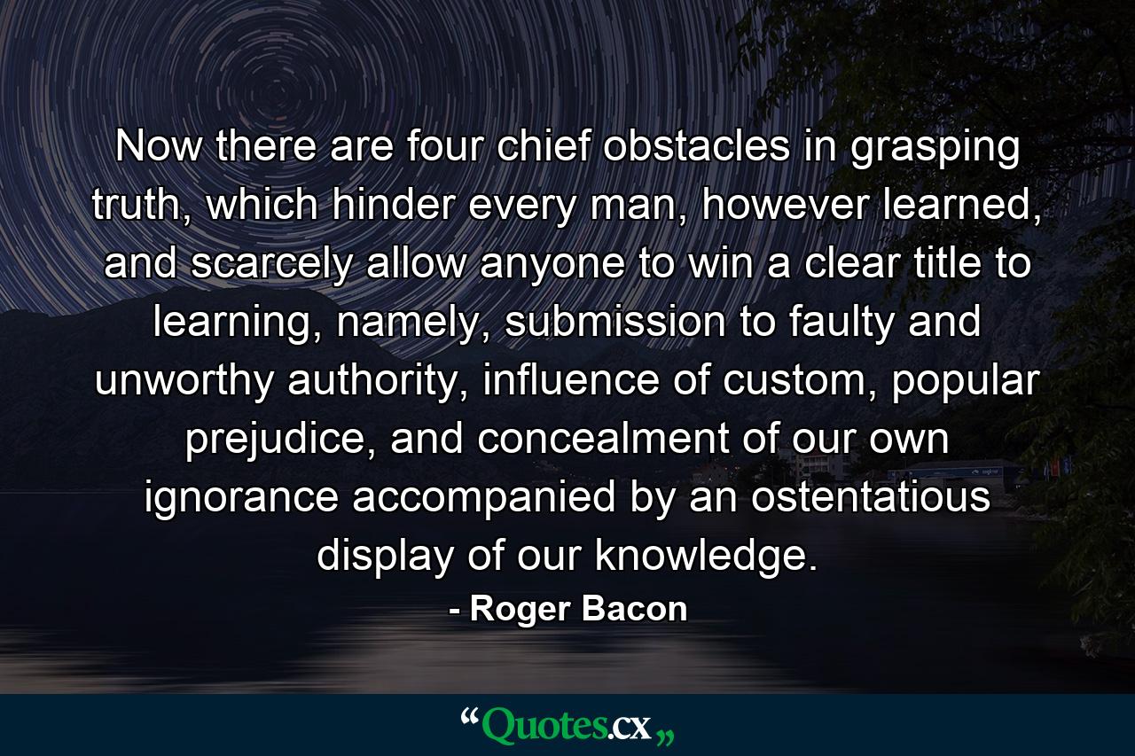 Now there are four chief obstacles in grasping truth, which hinder every man, however learned, and scarcely allow anyone to win a clear title to learning, namely, submission to faulty and unworthy authority, influence of custom, popular prejudice, and concealment of our own ignorance accompanied by an ostentatious display of our knowledge. - Quote by Roger Bacon