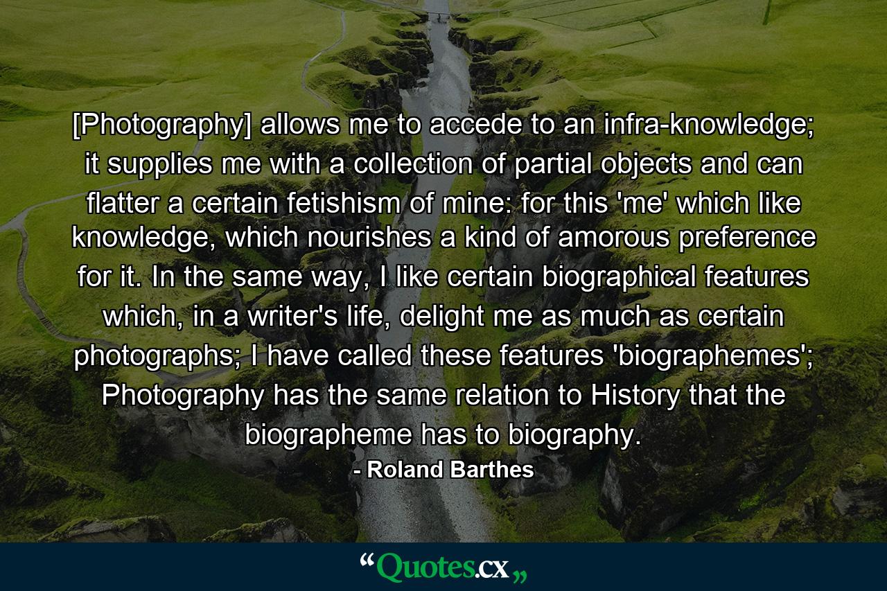 [Photography] allows me to accede to an infra-knowledge; it supplies me with a collection of partial objects and can flatter a certain fetishism of mine: for this 'me' which like knowledge, which nourishes a kind of amorous preference for it. In the same way, I like certain biographical features which, in a writer's life, delight me as much as certain photographs; I have called these features 'biographemes'; Photography has the same relation to History that the biographeme has to biography. - Quote by Roland Barthes