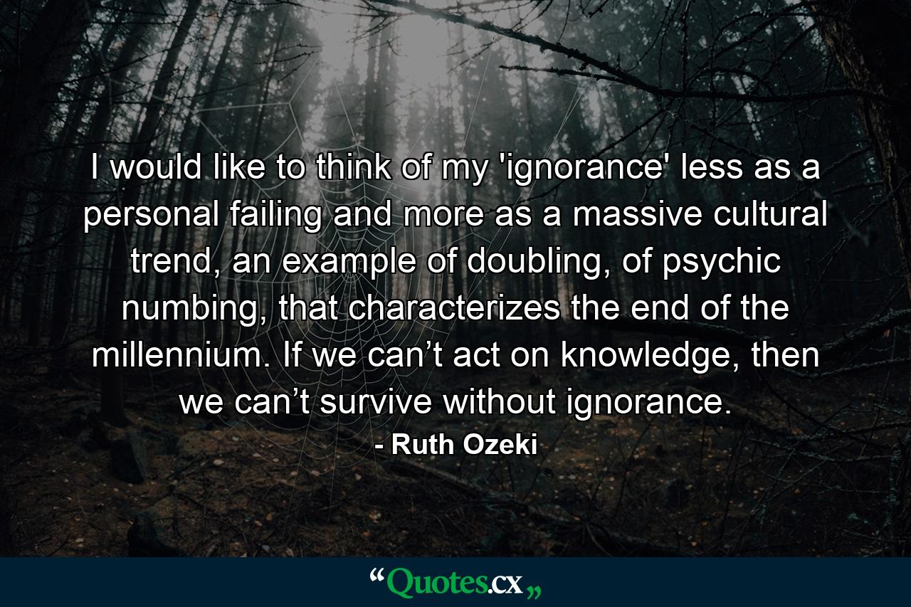 I would like to think of my 'ignorance' less as a personal failing and more as a massive cultural trend, an example of doubling, of psychic numbing, that characterizes the end of the millennium. If we can’t act on knowledge, then we can’t survive without ignorance. - Quote by Ruth Ozeki