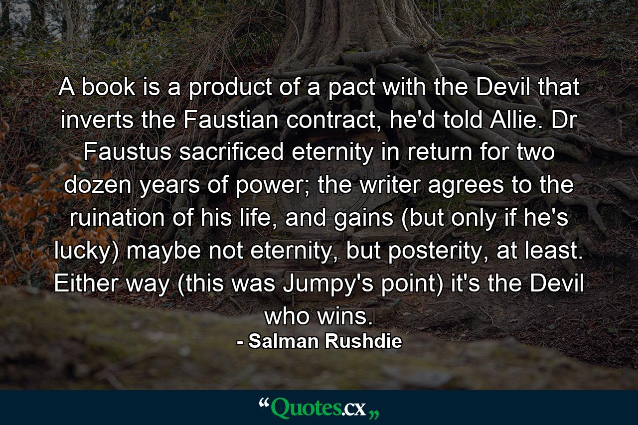 A book is a product of a pact with the Devil that inverts the Faustian contract, he'd told Allie. Dr Faustus sacrificed eternity in return for two dozen years of power; the writer agrees to the ruination of his life, and gains (but only if he's lucky) maybe not eternity, but posterity, at least. Either way (this was Jumpy's point) it's the Devil who wins. - Quote by Salman Rushdie