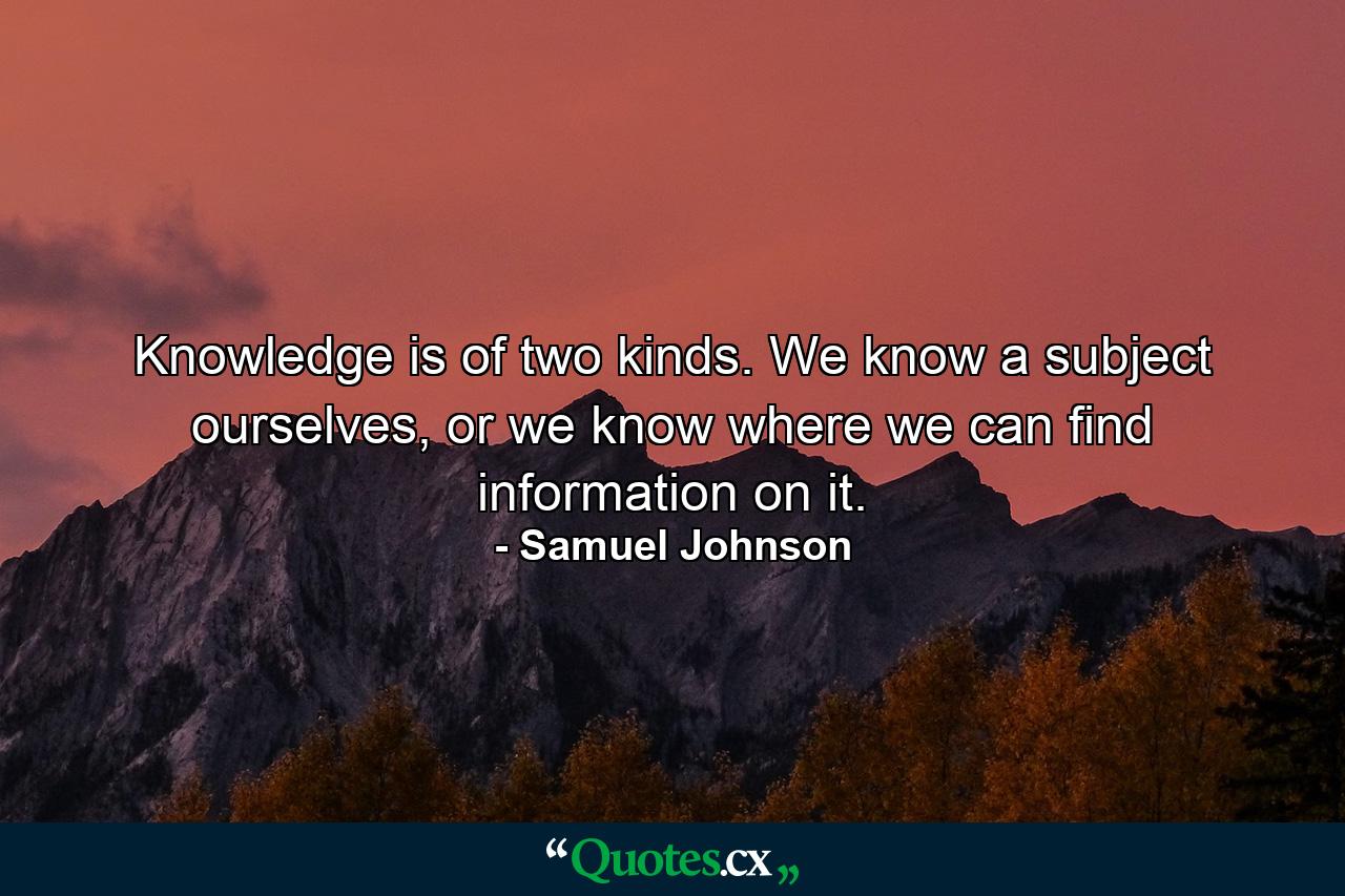 Knowledge is of two kinds. We know a subject ourselves, or we know where we can find information on it. - Quote by Samuel Johnson