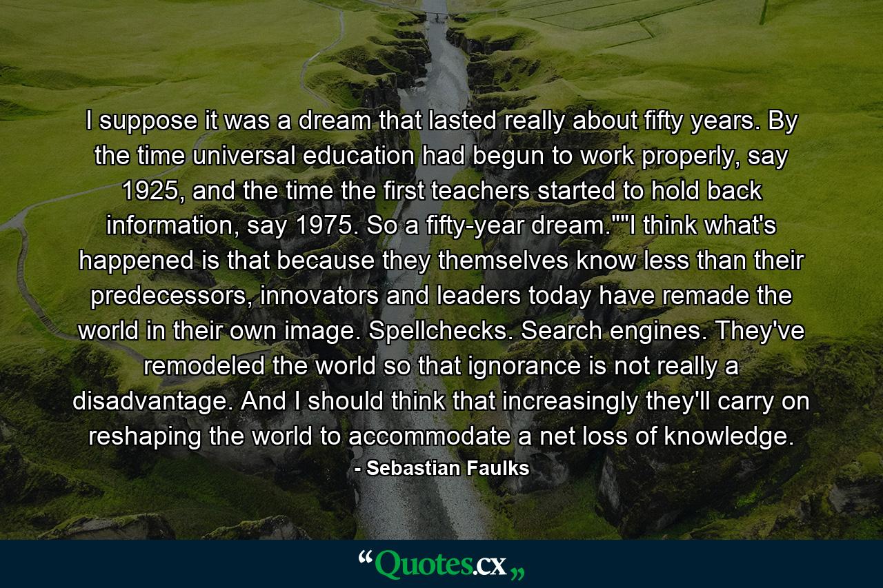 I suppose it was a dream that lasted really about fifty years. By the time universal education had begun to work properly, say 1925, and the time the first teachers started to hold back information, say 1975. So a fifty-year dream.