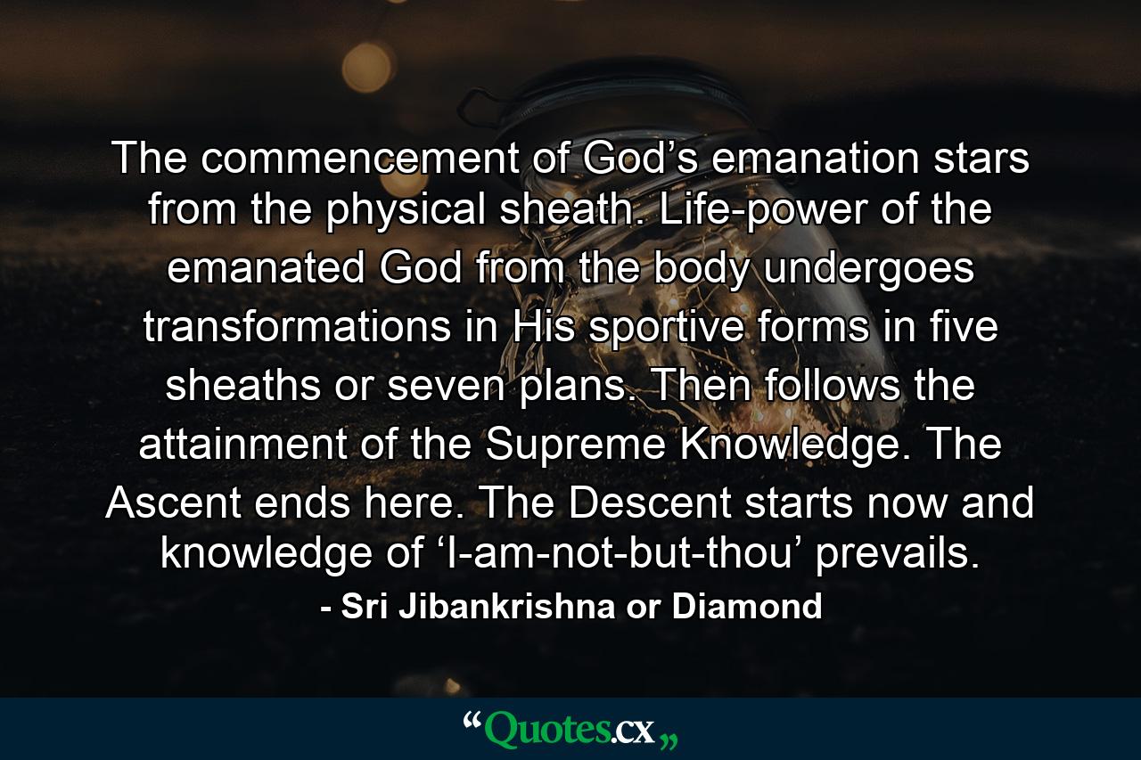 The commencement of God’s emanation stars from the physical sheath. Life-power of the emanated God from the body undergoes transformations in His sportive forms in five sheaths or seven plans. Then follows the attainment of the Supreme Knowledge. The Ascent ends here. The Descent starts now and knowledge of ‘I-am-not-but-thou’ prevails. - Quote by Sri Jibankrishna or Diamond