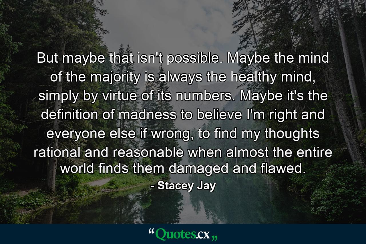 But maybe that isn't possible. Maybe the mind of the majority is always the healthy mind, simply by virtue of its numbers. Maybe it's the definition of madness to believe I'm right and everyone else if wrong, to find my thoughts rational and reasonable when almost the entire world finds them damaged and flawed. - Quote by Stacey Jay