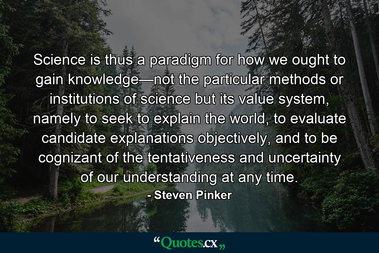 Science is thus a paradigm for how we ought to gain knowledge—not the particular methods or institutions of science but its value system, namely to seek to explain the world, to evaluate candidate explanations objectively, and to be cognizant of the tentativeness and uncertainty of our understanding at any time. - Quote by Steven Pinker