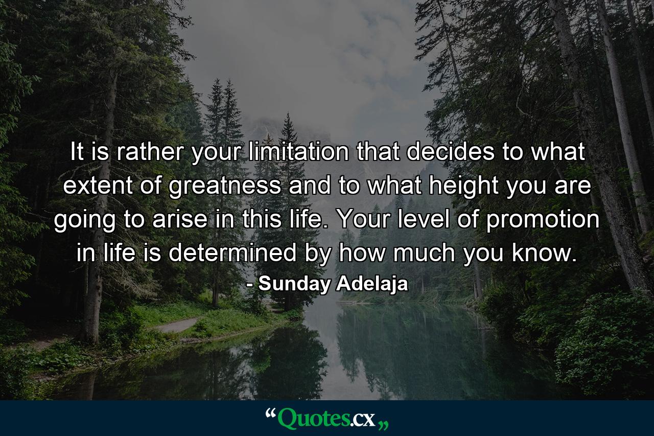 It is rather your limitation that decides to what extent of greatness and to what height you are going to arise in this life. Your level of promotion in life is determined by how much you know. - Quote by Sunday Adelaja